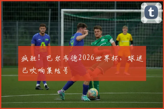 疯狂！巴尔韦德2026世界杯，球迷已吹响集结号