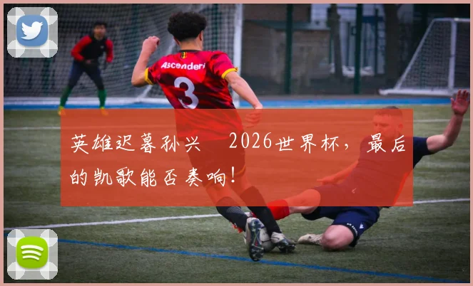英雄迟暮孙兴慜2026世界杯,最后的凯歌能否奏响!