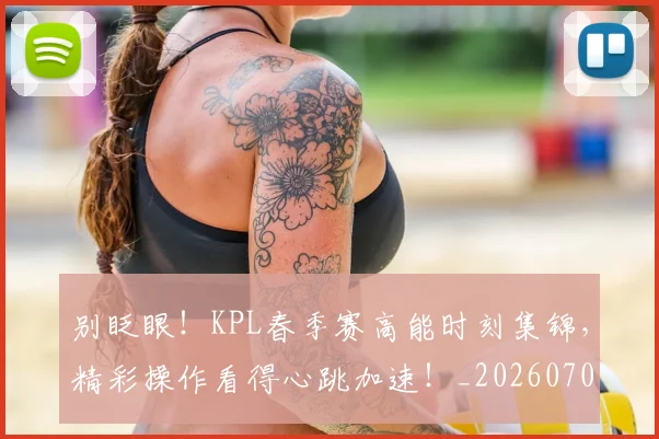 别眨眼!KPL春季赛高能时刻集锦,精彩操作看得心跳加速!_20260704173850