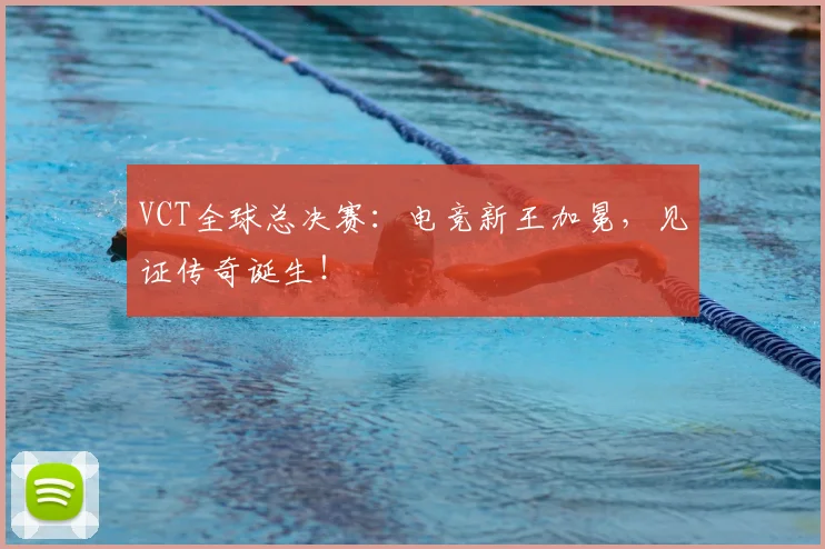 VCT全球总决赛：电竞新王加冕，见证传奇诞生！