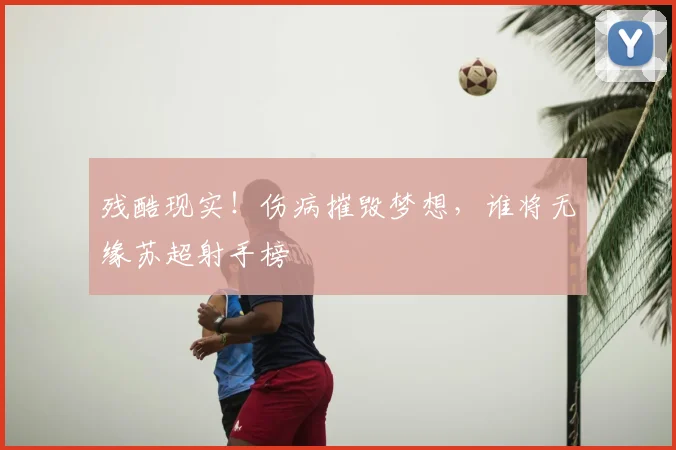 残酷现实！伤病摧毁梦想，谁将无缘苏超射手榜