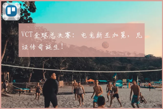 VCT全球总决赛：电竞新王加冕，见证传奇诞生！