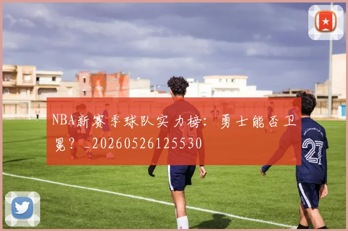 NBA新赛季球队实力榜：勇士能否卫冕？_20260526125530