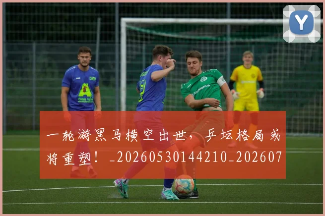 一轮游黑马横空出世，乒坛格局或将重塑！_20260530144210_20260702173738