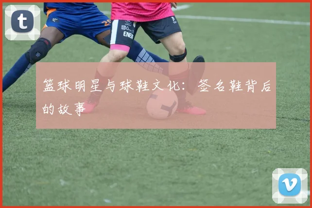 篮球明星与球鞋文化：签名鞋背后的故事