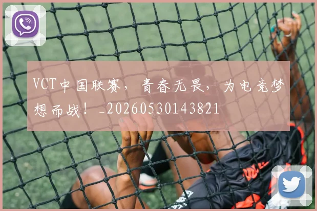 VCT中国联赛，青春无畏，为电竞梦想而战！_20260530143821