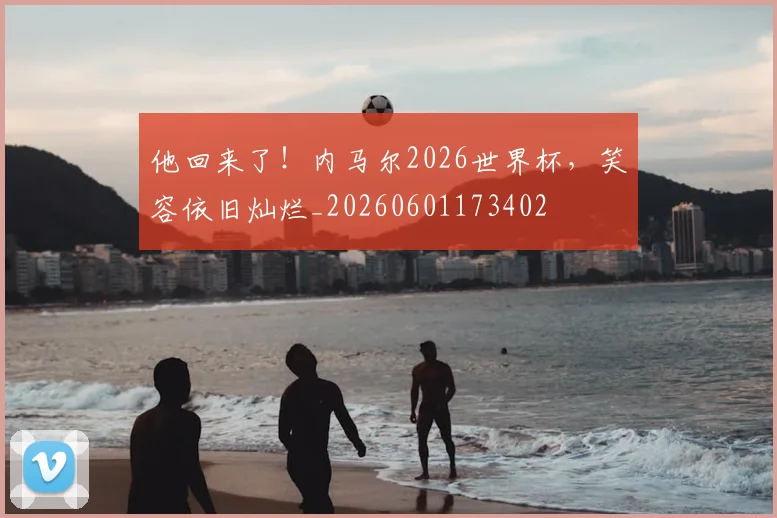 他回来了！内马尔2026世界杯，笑容依旧灿烂_20260601173402