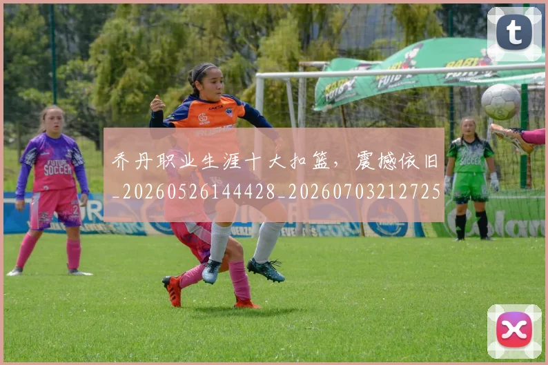 乔丹职业生涯十大扣篮，震撼依旧_20260526144428_20260703212725