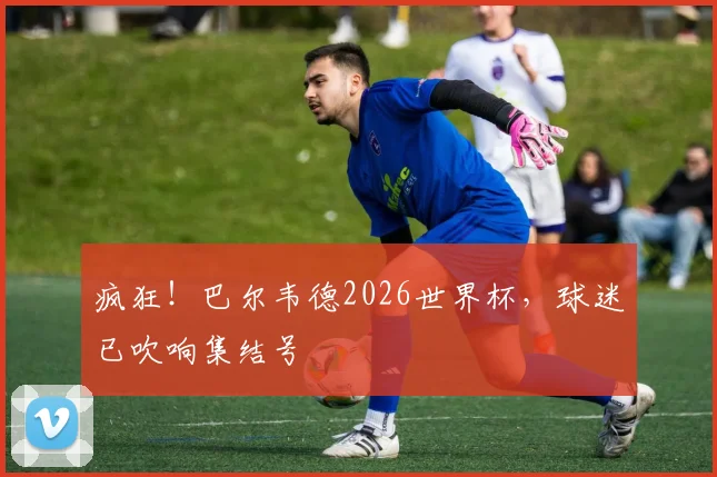 疯狂！巴尔韦德2026世界杯，球迷已吹响集结号