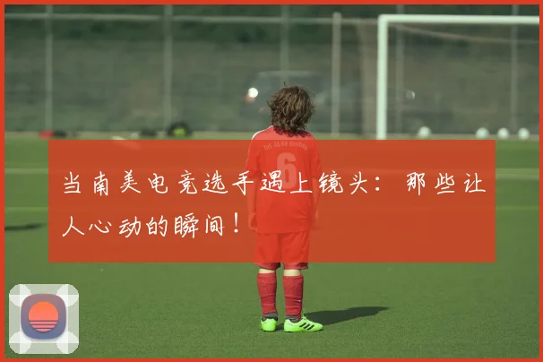 当南美电竞选手遇上镜头：那些让人心动的瞬间！