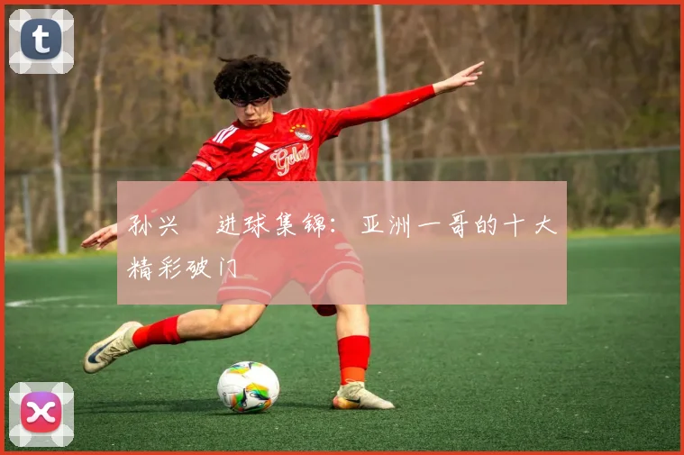 孙兴慜进球集锦：亚洲一哥的十大精彩破门