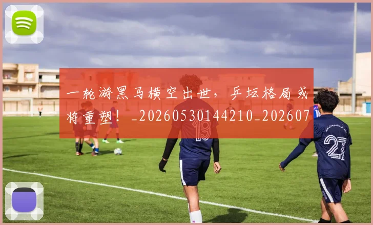 一轮游黑马横空出世，乒坛格局或将重塑！_20260530144210_20260702173738
