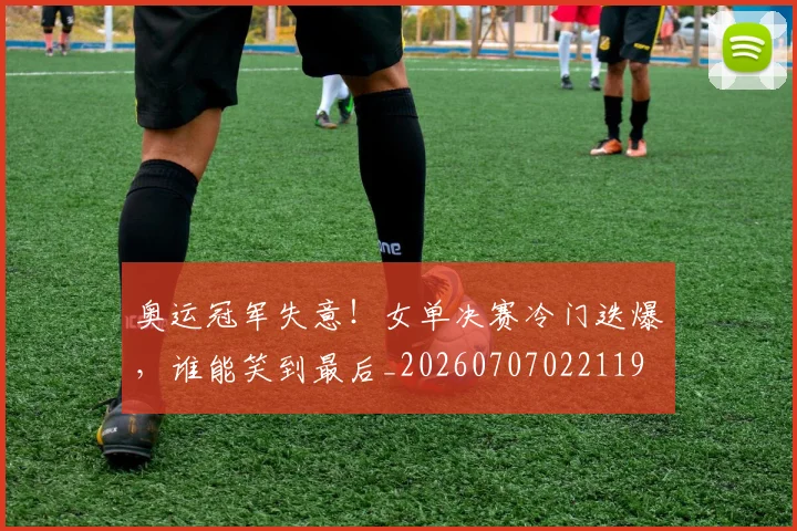 奥运冠军失意！女单决赛冷门迭爆，谁能笑到最后_20260707022119