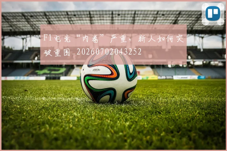 F1电竞“内卷”严重，新人如何突破重围_20260702043252