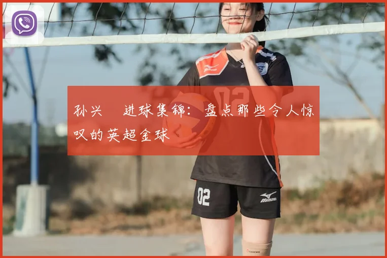 孙兴慜进球集锦：盘点那些令人惊叹的英超金球