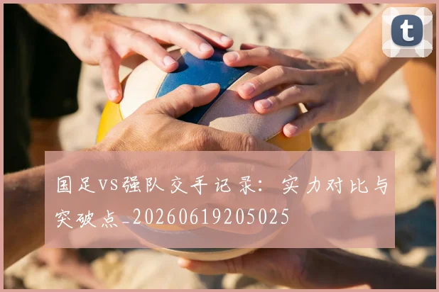 国足vs强队交手记录：实力对比与突破点_20260619205025