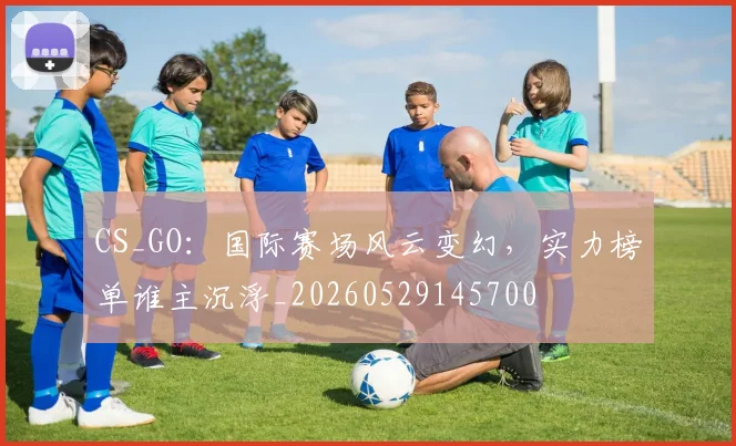 CS_GO：国际赛场风云变幻，实力榜单谁主沉浮_20260529145700