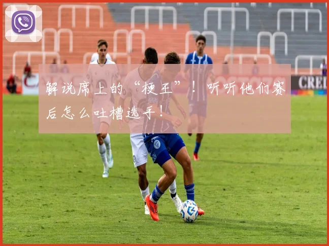 解说席上的“梗王”！听听他们赛后怎么吐槽选手！