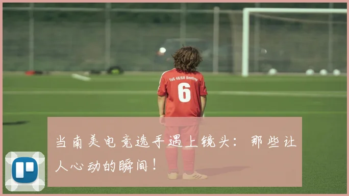 当南美电竞选手遇上镜头：那些让人心动的瞬间！