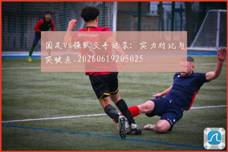 国足vs强队交手记录：实力对比与突破点_20260619205025