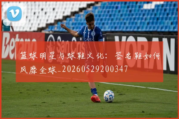 篮球明星与球鞋文化：签名鞋如何风靡全球_20260529200347